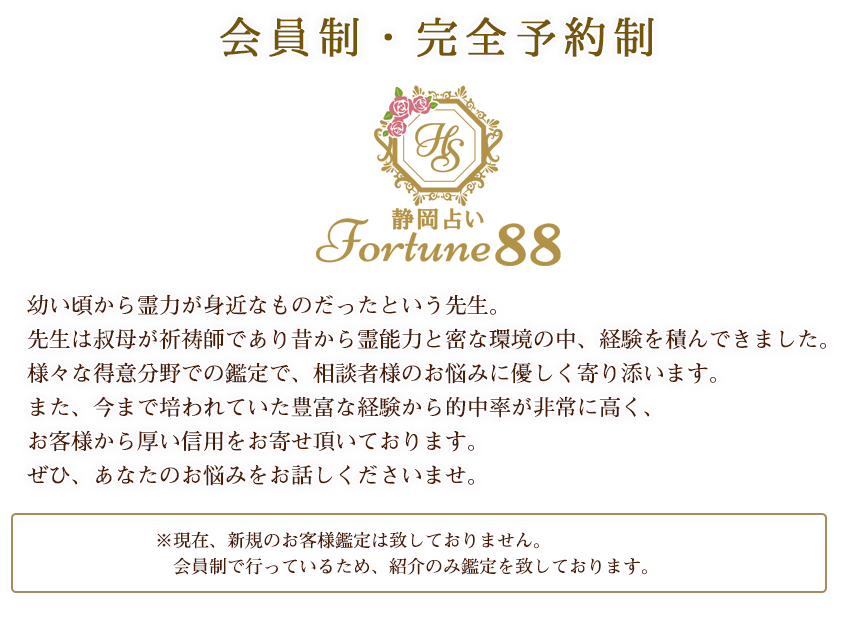 幼い頃から霊力が身近なものだったという先生。先生は叔母が祈祷師であり、昔から霊能力と密な環境の中経験を積んできました。様々な得意分野での鑑定で、相談者様のお悩みに優しく寄り添います。
また、今まで培われていた豊富な経験から的中率が非常に高く、お客様から厚い信用をお寄せ頂いております。ぜひ、先生にあなたのお悩みをお話しくださいませ。※現在占いの鑑定は会員制で行っている為、紹介のみ鑑定致しております。
   申し訳ありませんがフリーのお客様鑑定は現在致しておりません。　ご新規様でご鑑定をご希望の方は下記店舗様にご来店頂き、初回鑑定に必要なパスワードを　お聞きの上、ご予約くださいませ。場合によってはパスワードのお伝えをお断りする場合がございます、ご了承ください。